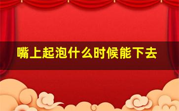 嘴上起泡什么时候能下去