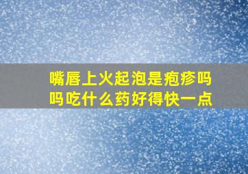 嘴唇上火起泡是疱疹吗吗吃什么药好得快一点