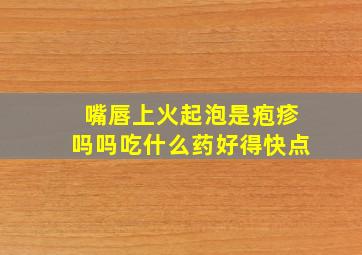 嘴唇上火起泡是疱疹吗吗吃什么药好得快点