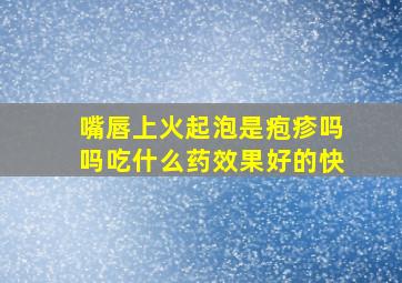 嘴唇上火起泡是疱疹吗吗吃什么药效果好的快