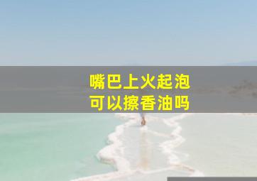 嘴巴上火起泡可以擦香油吗