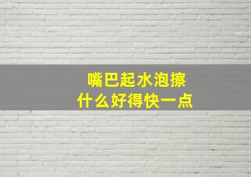 嘴巴起水泡擦什么好得快一点