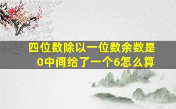 四位数除以一位数余数是0中间给了一个6怎么算