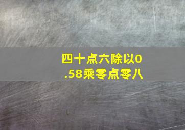 四十点六除以0.58乘零点零八