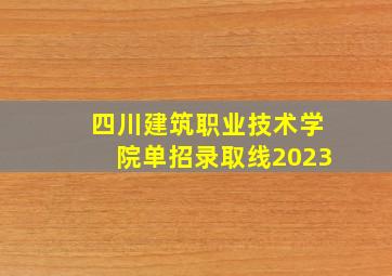 四川建筑职业技术学院单招录取线2023