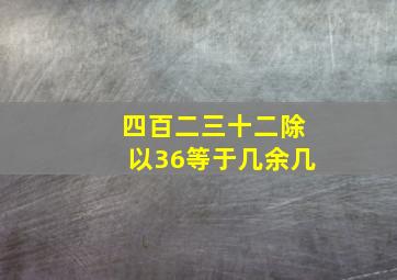 四百二三十二除以36等于几余几