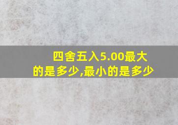 四舍五入5.00最大的是多少,最小的是多少