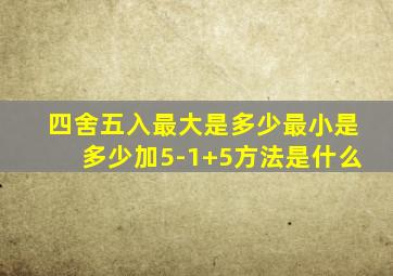 四舍五入最大是多少最小是多少加5-1+5方法是什么