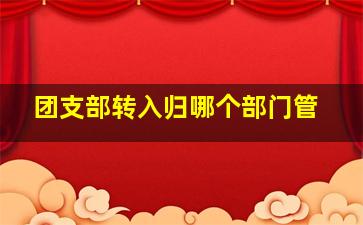 团支部转入归哪个部门管