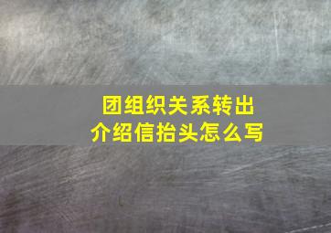 团组织关系转出介绍信抬头怎么写