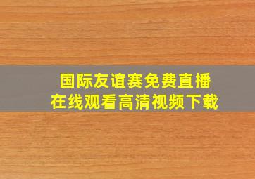 国际友谊赛免费直播在线观看高清视频下载