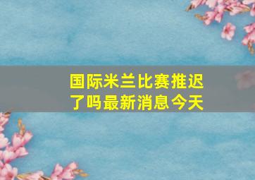 国际米兰比赛推迟了吗最新消息今天