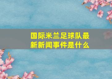 国际米兰足球队最新新闻事件是什么