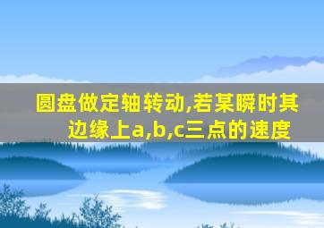 圆盘做定轴转动,若某瞬时其边缘上a,b,c三点的速度