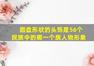 圆盘形状的头饰是56个民族中的哪一个族人物形象