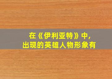 在《伊利亚特》中,出现的英雄人物形象有