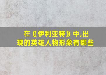 在《伊利亚特》中,出现的英雄人物形象有哪些