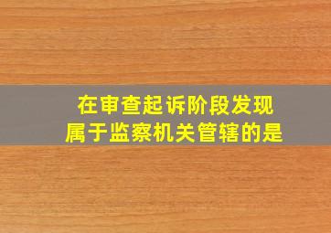 在审查起诉阶段发现属于监察机关管辖的是