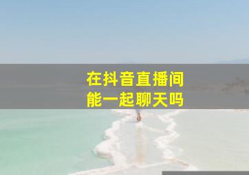 在抖音直播间能一起聊天吗