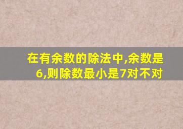 在有余数的除法中,余数是6,则除数最小是7对不对