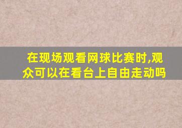 在现场观看网球比赛时,观众可以在看台上自由走动吗