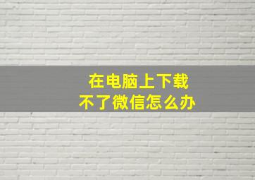 在电脑上下载不了微信怎么办