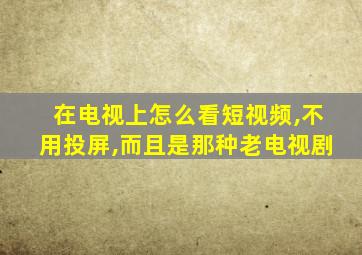 在电视上怎么看短视频,不用投屏,而且是那种老电视剧