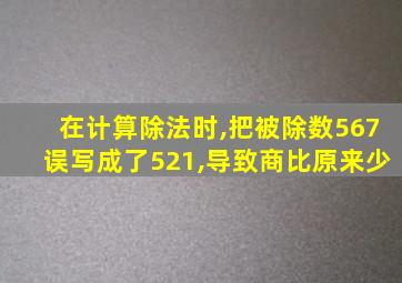 在计算除法时,把被除数567误写成了521,导致商比原来少