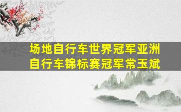 场地自行车世界冠军亚洲自行车锦标赛冠军常玉斌