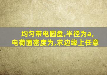 均匀带电圆盘,半径为a,电荷面密度为,求边缘上任意