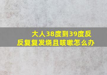 大人38度到39度反反复复发烧且咳嗽怎么办