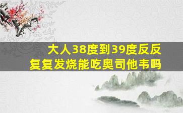 大人38度到39度反反复复发烧能吃奥司他韦吗