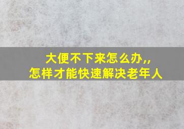 大便不下来怎么办,,怎样才能快速解决老年人