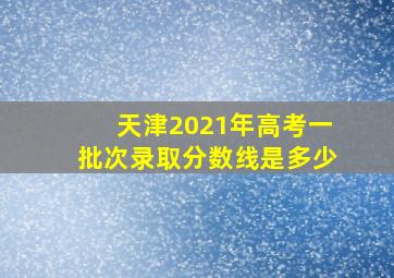 天津2021年高考一批次录取分数线是多少