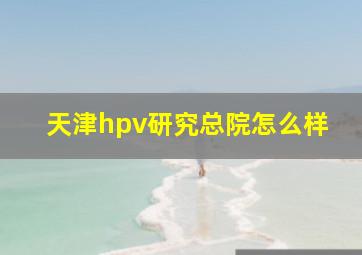 天津hpv研究总院怎么样