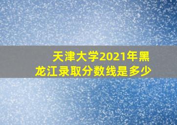 天津大学2021年黑龙江录取分数线是多少