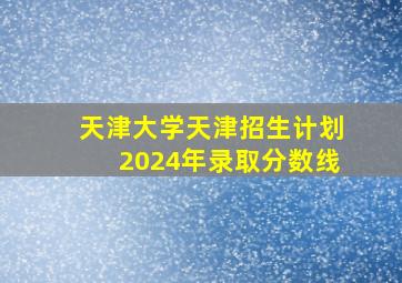 天津大学天津招生计划2024年录取分数线