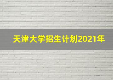 天津大学招生计划2021年