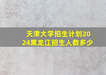 天津大学招生计划2024黑龙江招生人数多少