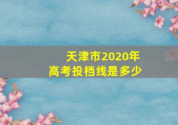 天津市2020年高考投档线是多少