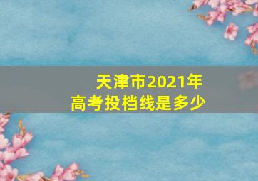 天津市2021年高考投档线是多少