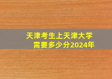 天津考生上天津大学需要多少分2024年