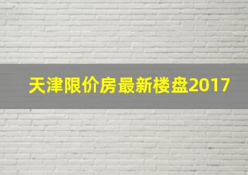 天津限价房最新楼盘2017