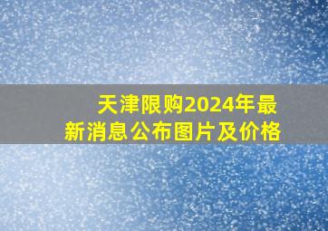 天津限购2024年最新消息公布图片及价格