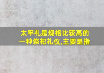 太牢礼是规格比较高的一种祭祀礼仪,主要是指