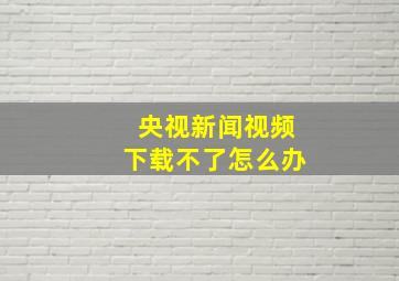 央视新闻视频下载不了怎么办