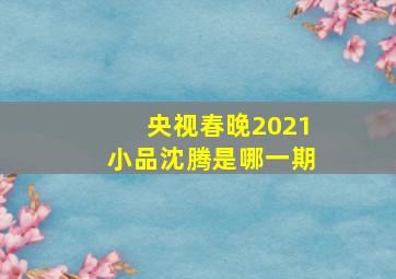 央视春晚2021小品沈腾是哪一期