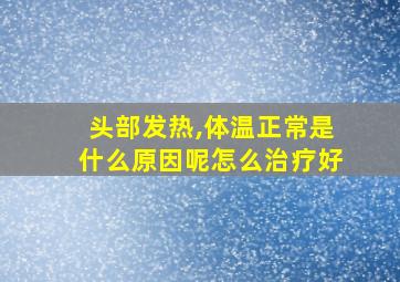 头部发热,体温正常是什么原因呢怎么治疗好