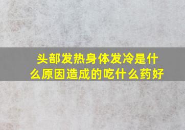 头部发热身体发冷是什么原因造成的吃什么药好