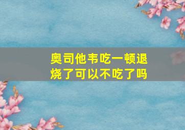 奥司他韦吃一顿退烧了可以不吃了吗